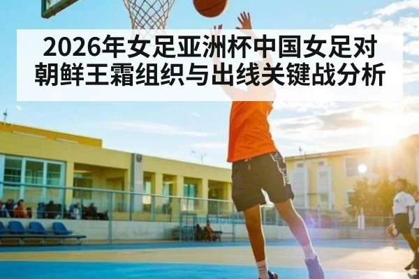 2026年女足亚洲杯中国女足对朝鲜王霜组织与出线关键战分析