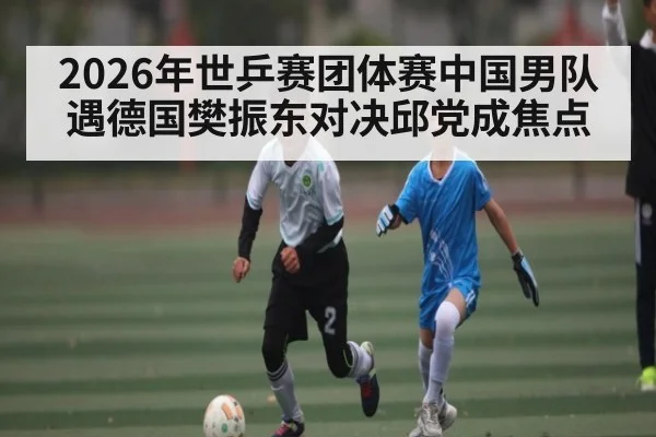 2026年世乒赛团体赛中国男队遇德国樊振东对决邱党成焦点