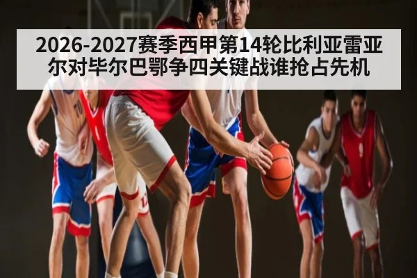 2026-2027赛季西甲第14轮比利亚雷亚尔对毕尔巴鄂争四关键战谁抢占先机
